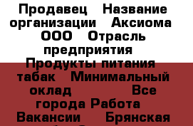 Продавец › Название организации ­ Аксиома, ООО › Отрасль предприятия ­ Продукты питания, табак › Минимальный оклад ­ 18 000 - Все города Работа » Вакансии   . Брянская обл.,Сельцо г.